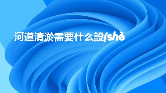 河道清淤需要什么設(shè)備解放城市河道，重塑生態(tài)未來！